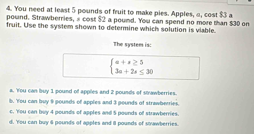 You need at least 5 pounds of fruit to make pies. Apples, a, cost $3 a
pound. Strawberries, s cost $2 a pound. You can spend no more than $30 on
fruit. Use the system shown to determine which solution is viable.
The system is:
beginarrayl a+s≥ 5 3a+2s≤ 30endarray.
a. You can buy 1 pound of apples and 2 pounds of strawberries.
b. You can buy 9 pounds of apples and 3 pounds of strawberries.
c. You can buy 4 pounds of apples and 5 pounds of strawberries.
d. You can buy 6 pounds of apples and 8 pounds of strawberries.