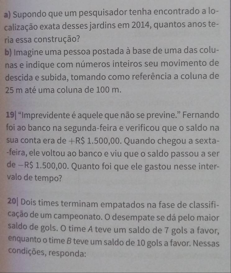 Supondo que um pesquisador tenha encontrado a lo- 
calização exata desses jardins em 2014, quantos anos te- 
ria essa construção? 
b) Imagine uma pessoa postada à base de uma das colu- 
nas e indique com números inteiros seu movimento de 
descida e subida, tomando como referência a coluna de
25 m até uma coluna de 100 m. 
19| “Imprevidente é aquele que não se previne.” Fernando 
foi ao banco na segunda-feira e verificou que o saldo na 
sua conta era de +R$ 1.500,00. Quando chegou a sexta- 
-feira, ele voltou ao banco e viu que o saldo passou a ser 
de — R$ 1.500,00. Quanto foi que ele gastou nesse inter- 
valo de tempo? 
20| Dois times terminam empatados na fase de classifi- 
cação de um campeonato. O desempate se dá pelo maior 
saldo de gols. O time A teve um saldo de 7 gols a favor, 
enquanto o time B teve um saldo de 10 gols a favor. Nessas 
condições, responda: