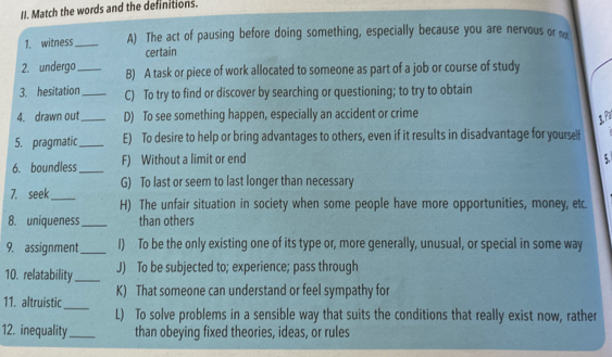 Match the words and the definitions.
1. witness _A) The act of pausing before doing something, especially because you are nervous or m
certain
2. undergo_ B) A task or piece of work allocated to someone as part of a job or course of study
3. hesitation _C) To try to find or discover by searching or questioning; to try to obtain
4. drawn out _D) To see something happen, especially an accident or crime
1. Pª
5. pragmatic_ E) To desire to help or bring advantages to others, even if it results in disadvantage for yourself
6. boundless_ F) Without a limit or end
5.
G) To last or seem to last longer than necessary
7. seek_ H) The unfair situation in society when some people have more opportunities, money, etc.
8. uniqueness _than others
9. assignment_ I) To be the only existing one of its type or, more generally, unusual, or special in some way
10. relatability_ J) To be subjected to; experience; pass through
K) That someone can understand or feel sympathy for
11. altruistic_
L) To solve problems in a sensible way that suits the conditions that really exist now, rather
12. inequality_ than obeying fixed theories, ideas, or rules