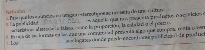 Verticales
4. Para que los anuncios no tengan estereotipos se necesita de una cultura
5. La publicidad es aquella que nos presenta productos o servicios o
racterísticas alteradas o falsas, como la proporción, la calidad o el precio.
6. Es una de las formas en las que una comunidad presenta algo que compra, renta o ven
7. Los son lugares donde puede encontrarse publicidad de product