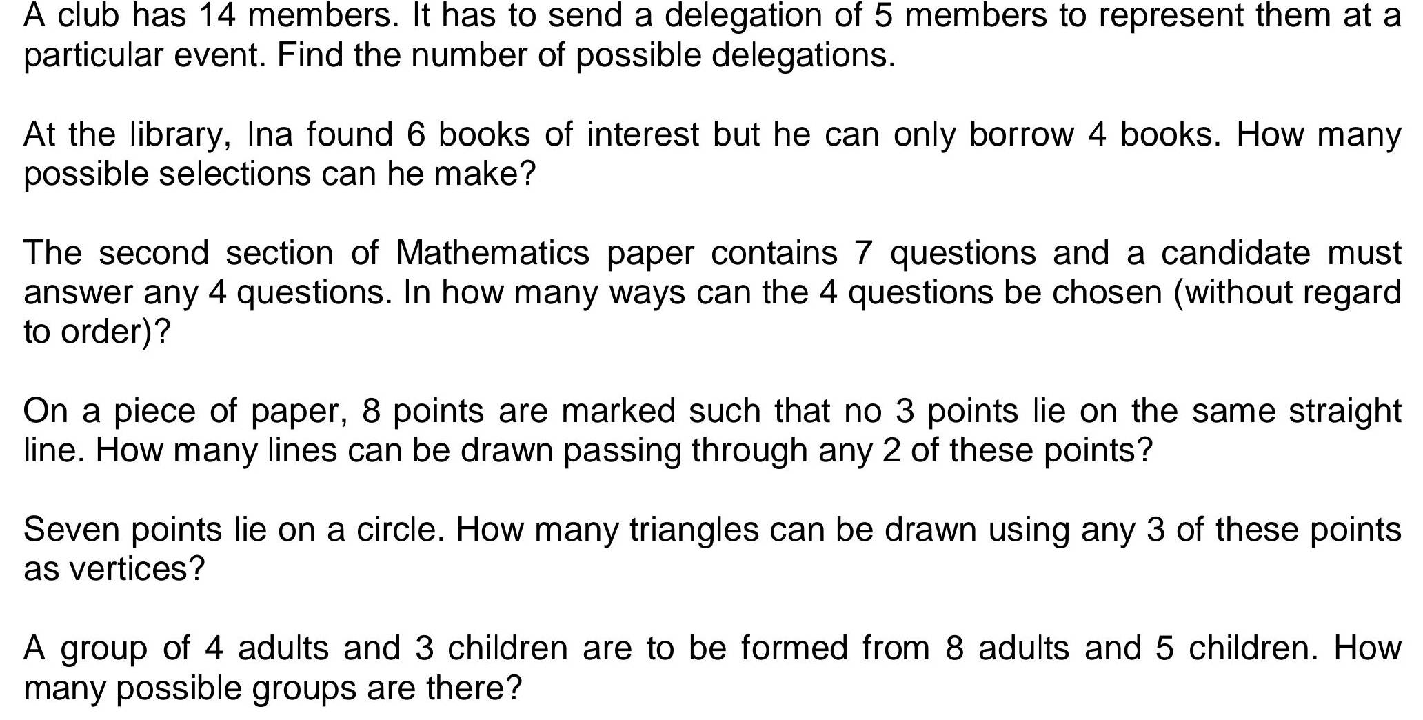 A club has 14 members. It has to send a delegation of 5 members to represent them at a 
particular event. Find the number of possible delegations. 
At the library, Ina found 6 books of interest but he can only borrow 4 books. How many 
possible selections can he make? 
The second section of Mathematics paper contains 7 questions and a candidate must 
answer any 4 questions. In how many ways can the 4 questions be chosen (without regard 
to order)? 
On a piece of paper, 8 points are marked such that no 3 points lie on the same straight 
line. How many lines can be drawn passing through any 2 of these points? 
Seven points lie on a circle. How many triangles can be drawn using any 3 of these points 
as vertices? 
A group of 4 adults and 3 children are to be formed from 8 adults and 5 children. How 
many possible groups are there?