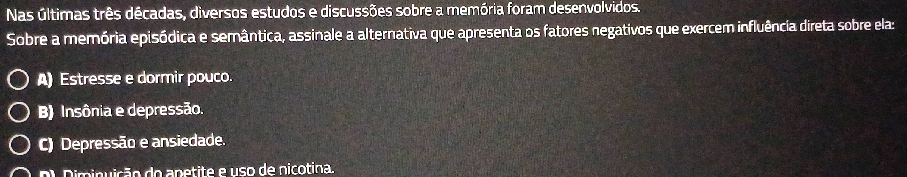 Nas últimas três décadas, diversos estudos e discussões sobre a memória foram desenvolvidos.
Sobre a memória episódica e semântica, assinale a alternativa que apresenta os fatores negativos que exercem influência direta sobre ela:
A) Estresse e dormir pouco.
B) Insônia e depressão.
C) Depressão e ansiedade.
Dl Diminuição do apetite e uso de nicotina.