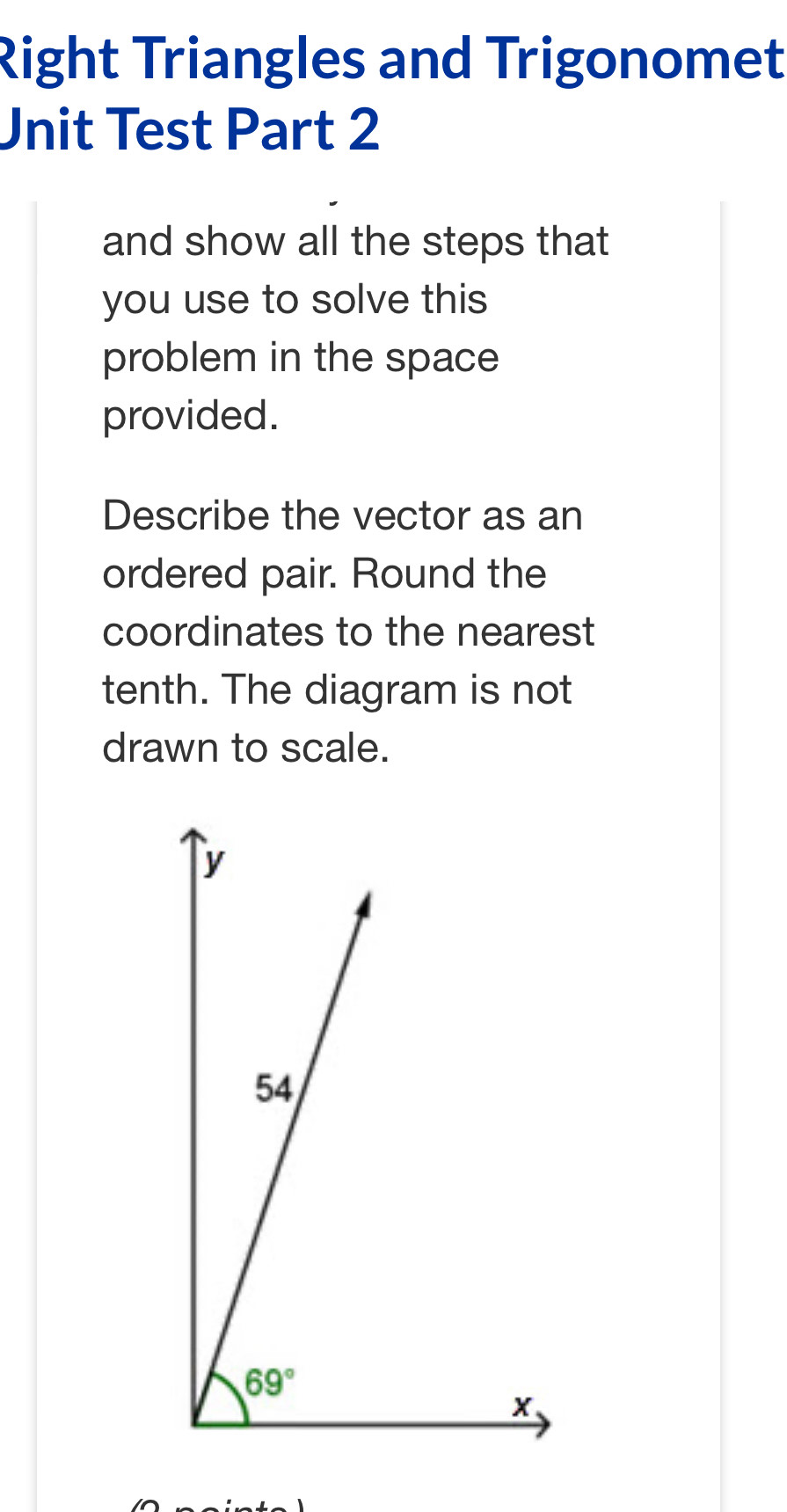 Right Triangles and Trigonomet
Unit Test Part 2
and show all the steps that
you use to solve this
problem in the space
provided.
Describe the vector as an
ordered pair. Round the
coordinates to the nearest
tenth. The diagram is not
drawn to scale.