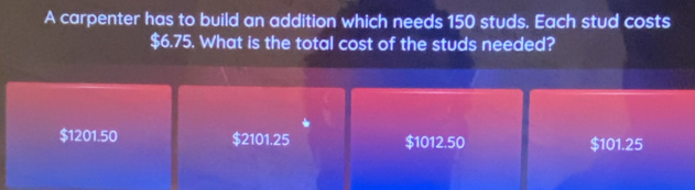 A carpenter has to build an addition which needs 150 studs. Each stud costs
$6.75. What is the total cost of the studs needed?
$1201.50 $2101.25 $1012.50 $101.25