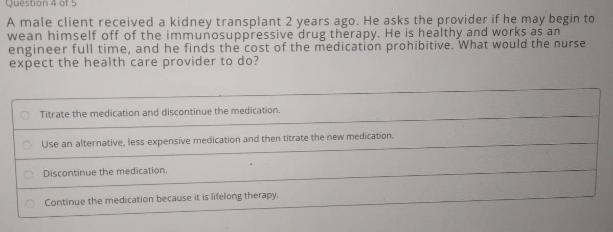 A male client received a kidney transplant 2 years ago. He asks the provider if he may begin to
wean himself off of the immunosuppressive drug therapy. He is healthy and works as an
engineer full time, and he finds the cost of the medication prohibitive. What would the nurse
expect the health care provider to do?
Titrate the medication and discontinue the medication.
Use an alternative, less expensive medication and then titrate the new medication.
Discontinue the medication.
Continue the medication because it is lifelong therapy.