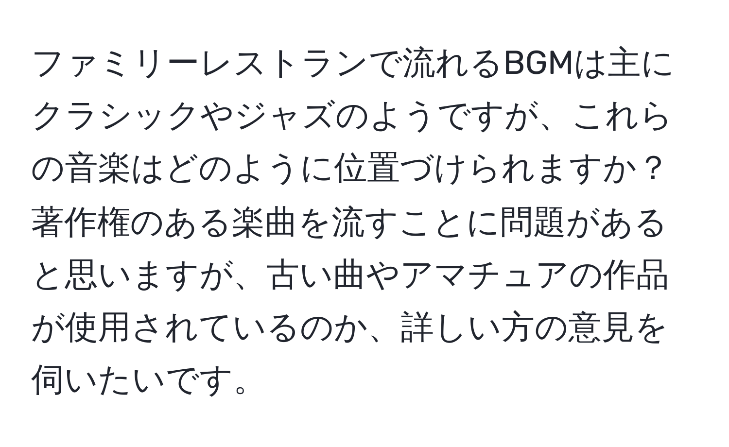 ファミリーレストランで流れるBGMは主にクラシックやジャズのようですが、これらの音楽はどのように位置づけられますか？著作権のある楽曲を流すことに問題があると思いますが、古い曲やアマチュアの作品が使用されているのか、詳しい方の意見を伺いたいです。