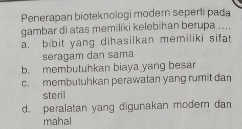 Penerapan bioteknologi modern seperti pada
gambar di atas memiliki kelebihan berupa ....
a. bibit yang dihasilkan memiliki sifat
seragam dan sama
b. membutuhkan biaya yang besar
c. membutuhkan perawatan yang rumit dan
steril
d. peralatan yang digunakan modern dan
mahal