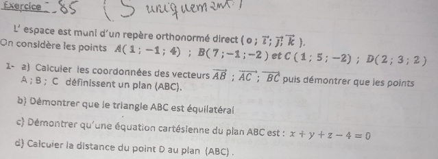 Exercice 
L' espace est muni d'un repère orthonormé direct (o;vector l;vector Joverleftrightarrow k). 
On considère les points A(1;-1;4); B(7;-1;-2) et C(1;5;-2); D(2;3;2)
1- a) Calculer les coordonnées des vecteurs vector AB; vector AC; vector BC puis démontrer que les points
A; B; C définissent un plan (ABC). 
b) Démontrer que le triangle ABC est équilatéral 
c) Démontrer qu'une équation cartésienne du plan ABC est : x+y+z-4=0
d) Calculer la distance du point D au plan (ABC) .