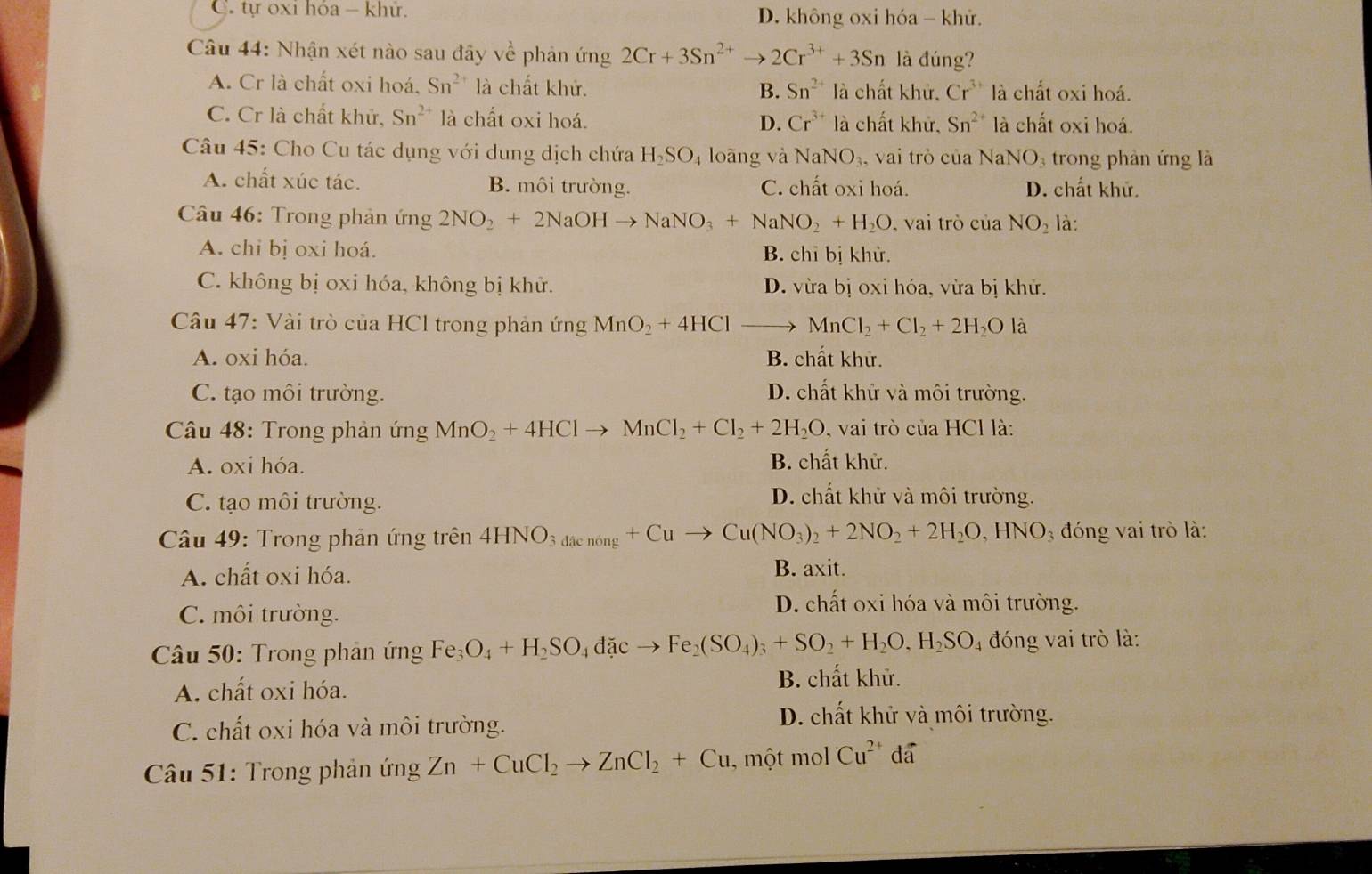 C. tự oxi hóa - khử. D. không oxi hóa - khử.
Câu 44: Nhận xét nào sau đây về phản ứng 2Cr+3Sn^(2+)to 2Cr^(3+)+3Sn là đúng?
A. Cr là chất oxi hoá. Sn^(2+) là chất khử. B. Sn^(2+) là chất khử. Cr^(3+) là chất oxi hoá.
C. Cr là chất khử, Sn^(2+) là chất oxi hoá. D. Cr^(3+) là chất khử, Sn^(2+) là chất oxi hoá.
Câu 45: Cho Cu tác dụng với dung dịch chứa H_2SO_4 loāng và NaNO_3 , vai trò của NaNO_3 trong phản ứng là
A. chất xúc tác. B. môi trường. C. chất oxi hoá. D. chất khử.
* Câu 46: Trong phản ứng 2NO_2+2NaOHto NaNO_3+NaNO_2+H_2O , vai trò của NO_2 là:
A. chi bị oxi hoá. B. chỉ bị khử.
C. không bị oxi hóa, không bị khử. D. vừa bị oxi hóa, vừa bị khử.
Câu 47: Vài trò của HCl trong phản ứng MnO_2+4HCl MnCl_2+Cl_2+2H_2O là
A. oxi hóa. B. chất khử.
C. tạo môi trường. D. chất khử và môi trường.
Câu 48: Trong phản ứng MnO_2+4HClto MnCl_2+Cl_2+2H_2O , vai trò của HCl là:
A. oxi hóa. B. chất khử.
C. tạo môi trường.
D. chất khử và môi trường.
Câu 49: Trong phản ứng trên 4HNO_3d_dacnong+Cuto Cu(NO_3)_2+2NO_2+2H_2O,HNO_3 đóng vai trò là:
A. chất oxi hóa. B. axit.
C. môi trường.
D. chất oxi hóa và môi trường.
Câu 50: Trong phân ứng Fe_3O_4+H_2SO_4dicto Fe_2(SO_4)_3+SO_2+H_2O,H_2SO_4 đóng vai trò là:
A. chất oxi hóa. B. chất khử.
C. chất oxi hóa và môi trường.
D. chất khử và môi trường.
*  Cầu 51: Trong phản ứng Zn+CuCl_2to ZnCl_2+Cu , một mol Cu^(2+)doverline a