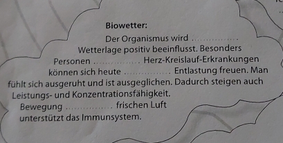 Biowetter: 
Der Organismus wird_ 
Wetterlage positiv beeinflusst. Besonders 
Personen _. Herz-Kreislauf-Erkrankungen 
können sich heute_ Entlastung freuen. Man 
fühlt sich ausgeruht und ist ausgeglichen. Dadurch steigen auch 
Leistungs- und Konzentrationsfähigkeit. 
Bewegung _frischen Luft 
unterstützt das Immunsystem.