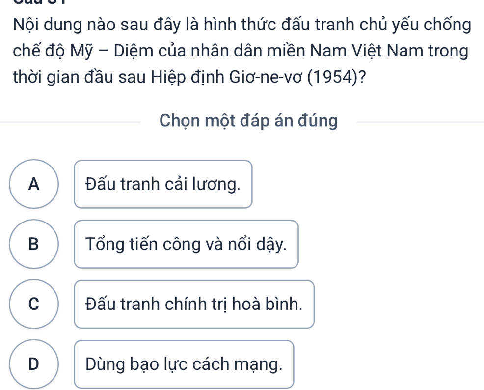 Nội dung nào sau đây là hình thức đấu tranh chủ yếu chống
chế độ Mỹ - Diệm của nhân dân miền Nam Việt Nam trong
thời gian đầu sau Hiệp định Giơ-ne-vơ (1954)?
Chọn một đáp án đúng
A Đấu tranh cải lương.
B Tổng tiến công và nổi dậy.
C Đấu tranh chính trị hoà bình.
D Dùng bạo lực cách mạng.