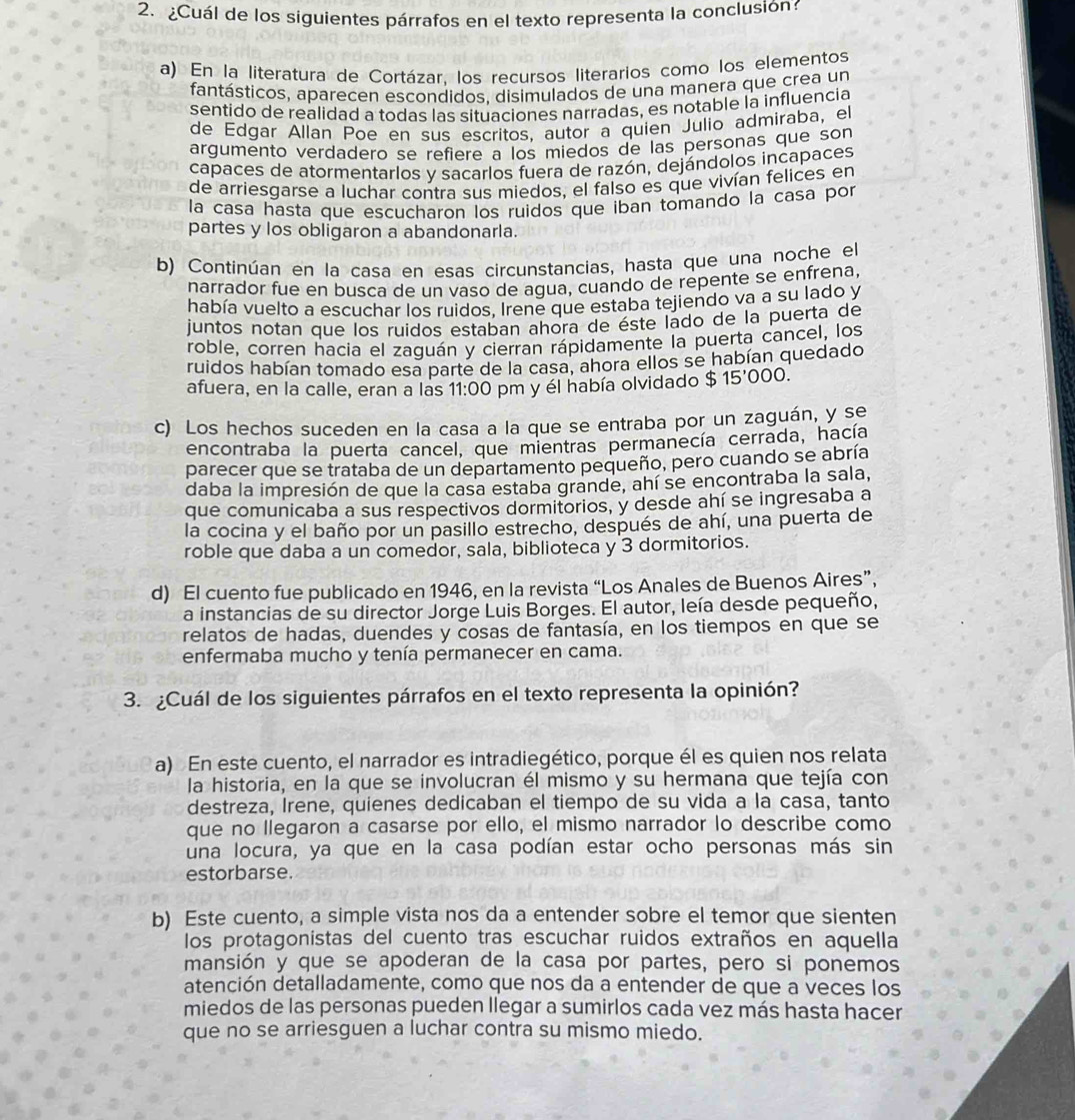 ¿Cuál de los siguientes párrafos en el texto representa la conclusión
a) En la literatura de Cortázar, los recursos literarios como los elementos
fantásticos, aparecen escondidos. disimulados de una manera que crea un
sentido de realidad a todas las situaciones narradas, es notable la influencia
de Edgar Allan Poe en sus escritos, autor a quien Julio admiraba, el
argumento verdadero se refiere a los miedos de las personas que son
capaces de atormentarlos y sacarlos fuera de razón, dejándolos incapaces
de arriesgarse a luchar contra sus miedos, el falso es que vivían felices en
la casa hasta que escucharon los ruidos que iban tomando la casa por
partes y los obligaron a abandonarla.
b) Continúan en la casa en esas circunstancias, hasta que una noche el
narrador fue en busca de un vaso de agua, cuando de repente se enfrena,
había vuelto a escuchar los ruidos, Irene que estaba tejiendo va a su lado y
juntos notan que los ruidos estaban ahora de éste lado de la puerta de
roble, corren hacia el zaguán y cierran rápidamente la puerta cancel, los
ruidos habían tomado esa parte de la casa, ahora ellos se habían quedado
afuera, en la calle, eran a las 11:00 pm y él había olvidado $ 15'000.
c) Los hechos suceden en la casa a la que se entraba por un zaguán, y se
encontraba la puerta cancel, que mientras permanecía cerrada, hacía
parecer que se trataba de un departamento pequeño, pero cuando se abría
daba la impresión de que la casa estaba grande, ahí se encontraba la sala,
que comunicaba a sus respectivos dormitorios, y desde ahí se ingresaba a
la cocina y el baño por un pasillo estrecho, después de ahí, una puerta de
roble que daba a un comedor, sala, biblioteca y 3 dormitorios.
d) El cuento fue publicado en 1946, en la revista “Los Anales de Buenos Aires”,
a instancias de su director Jorge Luis Borges. El autor, leía desde pequeño,
relatos de hadas, duendes y cosas de fantasía, en los tiempos en que se
enfermaba mucho y tenía permanecer en cama.
3. ¿Cuál de los siguientes párrafos en el texto representa la opinión?
a) En este cuento, el narrador es intradiegético, porque él es quien nos relata
la historia, en la que se involucran él mismo y su hermana que tejía con
destreza, Irene, quienes dedicaban el tiempo de su vida a la casa, tanto
que no llegaron a casarse por ello, el mismo narrador lo describe como
una locura, ya que en la casa podían estar ocho personas más sin
estorbarse.
b) Este cuento, a simple vista nos da a entender sobre el temor que sienten
los protagonistas del cuento tras escuchar ruidos extraños en aquella
mansión y que se apoderan de la casa por partes, pero si ponemos
atención detalladamente, como que nos da a entender de que a veces los
miedos de las personas pueden llegar a sumirlos cada vez más hasta hacer
que no se arriesguen a luchar contra su mismo miedo.