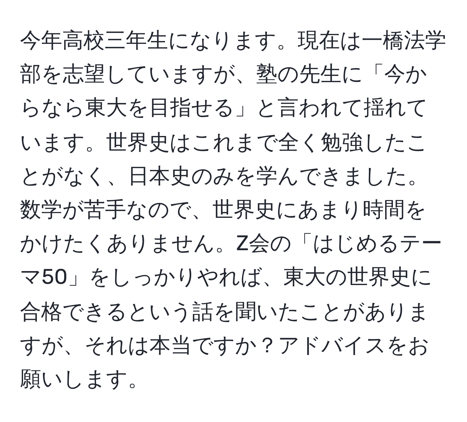 今年高校三年生になります。現在は一橋法学部を志望していますが、塾の先生に「今からなら東大を目指せる」と言われて揺れています。世界史はこれまで全く勉強したことがなく、日本史のみを学んできました。数学が苦手なので、世界史にあまり時間をかけたくありません。Z会の「はじめるテーマ50」をしっかりやれば、東大の世界史に合格できるという話を聞いたことがありますが、それは本当ですか？アドバイスをお願いします。