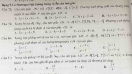 x+y-1
Đạng 232 Phương trình đướng trung tuyển của tam giác
Chu T: Cho tam ghc ABC 4th A(6,1endpmatrix ,Bbeginpmatrix 0,-2endpmatrix ,Cbeginpmatrix 4,2). Phương trình tổng quái của đường trung
tuyển đi qua điểm B của tam gác ABC Và
A, 7x+7y+14=0, 5x-3y+1=0, C. 3x+y-2=0, D. -7x+5y+10=0,
Chu T9: Trong hếệ tạa đy Oxy , cho tam gác  ABC có A(2,3),B(1,0),C(-1,-2) Phương trình đường
trung tuyển kế từ đình A câa tam giác ABC Vc
A 2x-y-1=0, x-2y+4=0. C. x+2y-8=0. D. 2x+y-7=0.
Cầu #0: Trong mật phẳng vớn hệ tọa độ Oxy, cho tam giác ABC có A(1;4),B(3;2) vh C(7;3) L Việo
phương trình tham số của đường trung tuyển CM của tam giác.
A. beginarrayl x=7 y=3+5iendarray. beginarrayl x=3-5t y=-7endarray. C. beginarrayl x=7+t y=3endarray. D. beginarrayl x=2 y=3-iendarray.
Câu 84: Trong mặt phẳng với hệ tọa độ Oxy , cho tam giác ABC có A(2;4),B(5;0) và C(2;1). Trung
tuyển BM của tam giác đi qua điễm N có hoành độ bằng 29 thì tung độ bằng:
A. -12. - 25/2 , C. -13. D. - 27/2 .