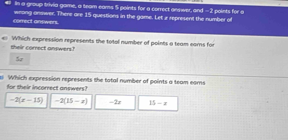 a IIn a group trivia game, a team eams 5 points for a correct answer, and −2 points for a
wrong answer. There are 15 questions in the game. Let z represent the number of
correct answers.
Which expression represents the total number of points a team ears for
their correct answers?
5z
Which expression represents the total number of points a team earns
for their incorrect answers?
-2(x-15) -2(15-x) -2x 15-x