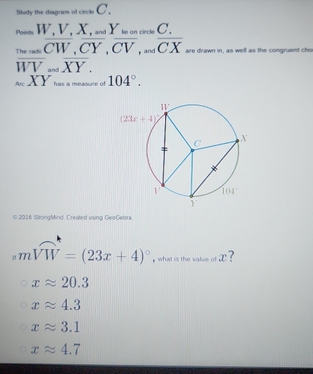 Study the diagram of circle C
Points  and Y lie on circle C.
The radii  and are drawn in, as well as the congruent cho
overline WV_andoverline XY.
_ArcXY has a measure of 104°.
© 2016 StrongMind. Created using GeoGebra
mwidehat VW=(23x+4)^circ  , what is the value of x ?
xapprox 20.3
xapprox 4.3
xapprox 3.1
xapprox 4.7