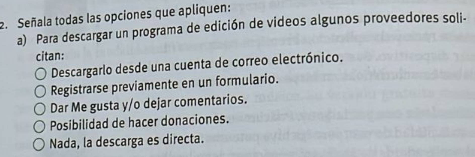 Señala todas las opciones que apliquen:
a) Para descargar un programa de edición de videos algunos proveedores soli-
citan:
Descargarlo desde una cuenta de correo electrónico.
Registrarse previamente en un formulario.
Dar Me gusta y/o dejar comentarios.
Posibilidad de hacer donaciones.
Nada, la descarga es directa.