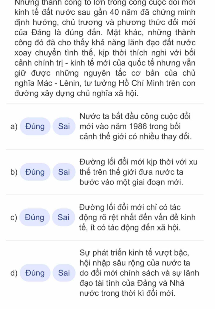 Nhưng thanh công tổ lớn trong công cuộc đôi mời
kinh tế đất nước sau gần 40 năm đã chứng minh
định hướng, chủ trương và phương thức đổi mới
của Đảng là đúng đắn. Mặt khác, những thành
công đó đã cho thấy khả năng lãnh đạo đất nước
xoay chuyển tình thế, kịp thời thích nghi với bối
cảnh chính trị - kinh tế mới của quốc tế nhưng vẫn
giữ được những nguyên tắc cơ bản của chủ
nghĩa Mác - Lênin, tư tưởng Hồ Chí Minh trên con
đường xây dựng chủ nghĩa xã hội.
Nước ta bắt đầu công cuộc đổi
a) Đúng Sai mới vào năm 1986 trong bối
cảnh thế giới có nhiều thay đổi.
Đường lối đổi mới kịp thời với xu
b) Đúng Sai thế trên thế giới đưa nước ta
bước vào một giai đoạn mới.
Đường lối đổi mới chỉ có tác
c) Đúng Sai động rõ rệt nhất đến vấn đề kinh
tế, ít có tác động đến xã hội.
Sự phát triển kinh tế vượt bậc,
hội nhập sâu rộng của nước ta
d) Đúng Sai do đổi mới chính sách và sự lãnh
đạo tài tình của Đảng và Nhà
nước trong thời kì đổi mới.