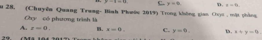 B. y-1=0. C. y=0. D. z=0. 
Su 28. (Chuyên Quang Trung- Bình Phước 2019) Trong không gian Oxyz , mặt phẳng
Oxy có phương trình là
A. z=0. B. x=0. C. y=0. D. x+y=0. 
29. (Mã 104 2017)