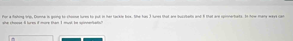 For a fishing trip, Donna is going to choose lures to put in her tackle box. She has 3 lures that are buzzbaits and 8 that are spinnerbaits. In how many ways can 
she choose 4 lures if more than 1 must be spinnerbaits?
