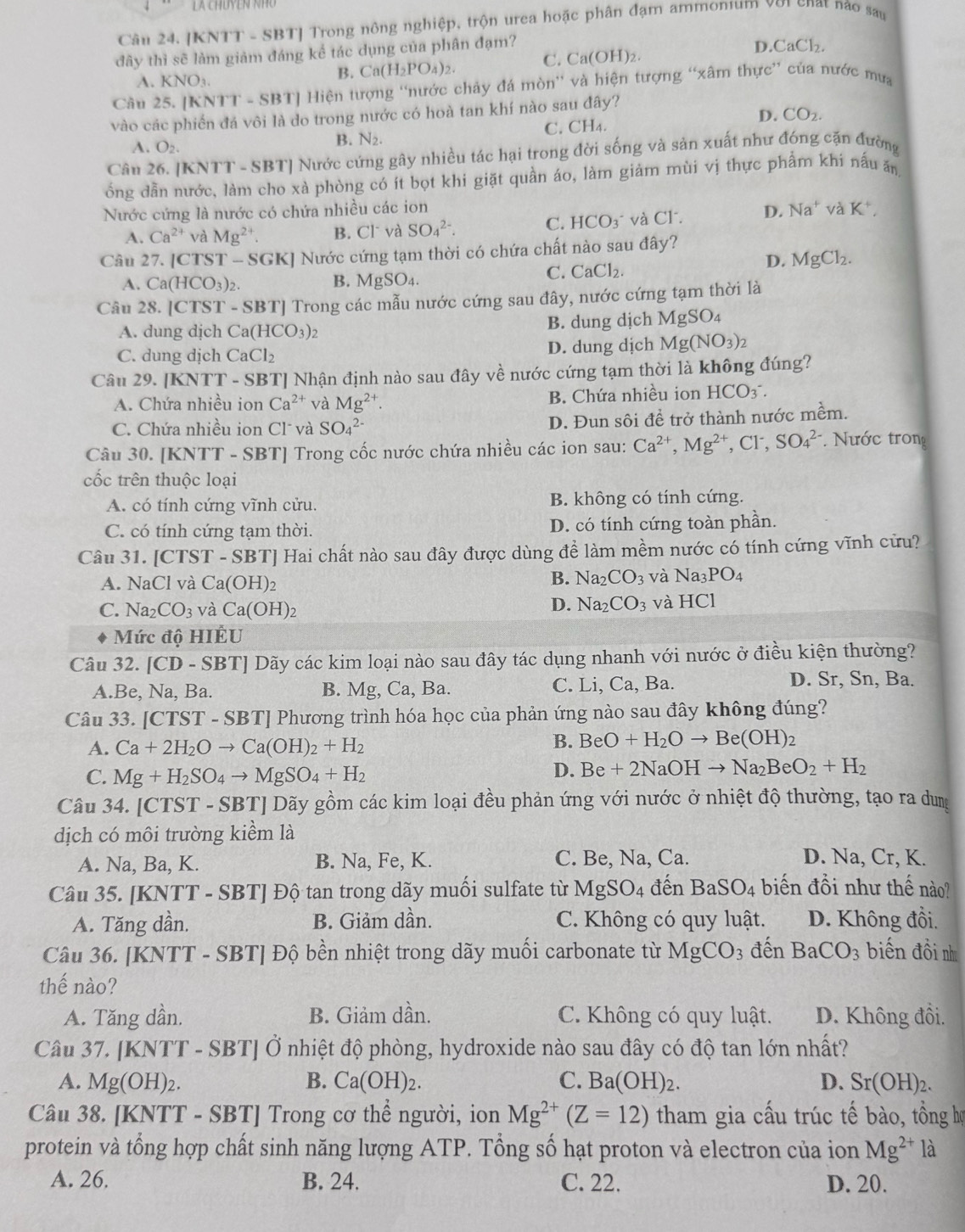 [KNTT - SBT] Trong nông nghiệp, trộn urea hoặc phân đạm ammonum với chất nào sau
đây thì sẽ làm giảm đáng kể tác dụng của phân đạm?
A. KNO_3
B. Ca(H_2PO_4)_2. C. Ca(OH)_2 I O.CaCl_2.
Câu 25.[KNTT-SBT] Hiện tượng 'nước chảy đá mòn” và hiện tượng “xâm thực” của nước mưa
vào các phiến đá vôi là do trong nước có hoà tan khí nào sau đây? D. CO2.
A. O_2.
B. N2. C. CH₄.
Câu 26. [KNTT - SBT] Nước cứng gây nhiều tác hại trong đời sống và sản xuất như đóng cặn đường
ổng dẫn nước, làm cho xà phòng có ít bọt khi giặt quần áo, làm giảm mùi vị thực phẩm khi nấu ăn
Nước cứng là nước có chứa nhiều các ion Na^+va K^+,
A. Ca^(2+) và Mg^(2+) B. Cl và SO_4^((2-). C. HCO_3^- và C1 D.
Câu 27. [CTS T-SGK] 1 Nước cứng tạm thời có chứa chất nào sau đây?
A. Ca(HCO_3))_2. B. MgSO_4
C. CaCl_2.
D. MgCl_2.
Câu 28. [CTST -SB BTJ Trong các mẫu nước cứng sau đây, nước cứng tạm thời là
A. dung dịch Ca(HCO_3)_2 B. dung dịch MgSO_4
C. dung dịch CaCl_2 D. dung dịch Mg(NO_3)_2
Câu 29. IKNTT-S SBT] Nhận định nào sau đây về nước cứng tạm thời là không đúng?
A. Chứa nhiều ion Ca^(2+) và Mg^(2+). B. Chứa nhiều ion HCO_3^(-.
C. Chứa nhiều ion Cl và SO_4^(2-) D. Đun sôi đề trở thành nước mềm.
Câu 30. [KNTT - SBT] Trong cốc nước chứa nhiều các ion sau: Ca^2+),Mg^(2+),Cl^-, SO_4^((2-) Nước tron
cốc trên thuộc loại
A. có tính cứng vĩnh cửu. B. không có tính cứng.
C. có tính cứng tạm thời. D. có tính cứng toàn phần.
Câu 31. [CTST - SBT] Hai chất nào sau đây được dùng để làm mềm nước có tính cứng vĩnh cửu?
A. NaCl và Ca(OH)_2)
B. Na_2CO_3 và Na_3PO_4
D. Na_2CO_3
C. Na_2CO_3 và Ca(OH)_2 và HCl
Mức độ HIÊU
Câu 32. [CD-SBT] Dãy các kim loại nào sau đây tác dụng nhanh với nước ở điều kiện thường?
A.Be, Na, Ba. B. Mg, Ca, Ba. C. Li, Ca, Ba.
D. Sr, Sn, Ba.
Câu 33. [C TST-SB T] Phương trình hóa học của phản ứng nào sau đây không đúng?
A. Ca+2H_2Oto Ca(OH)_2+H_2
B. BeO+H_2Oto Be(OH)_2
C. Mg+H_2SO_4to MgSO_4+H_2
D. Be+2NaOHto Na_2BeO_2+H_2
Câu 34. [CTST - SBT] Dãy gồm các kim loại đều phản ứng với nước ở nhiệt độ thường, tạo ra dung
dịch có môi trường kiểm là
A. Na, Ba, K. B. Na, Fe, K. C. Be, Na, Ca. D. Na, Cr, K.
Câu 35. [KNTT - SBT] Độ tan trong dãy muối sulfate từ MgSO_4 đến BaSO_4 biến đồi như thế nào?
A. Tăng dần. B. Giảm dần. C. Không có quy luật. D. Không đồi.
Câu 36. [KNTT - SBT] Độ bền nhiệt trong dãy muối carbonate từ MgCO_3 đến BaCO_3 biến đồi nh
thế nào?
A. Tăng dần. B. Giảm dần. C. Không có quy luật. D. Không đồi.
Câu 37. [KNTT - SBT] Ở nhiệt độ phòng, hydroxide nào sau đây có độ tan lớn nhất?
A. Mg(OH)_2. B. Ca(OH)_2. C. Ba(OH)_2. D. Sr(OH)_2.
Câu 38. [KNTT - SBT] Trong cơ thể người, ion Mg^(2+)(Z=12) tham gia cấu trúc tế bào, tồng họ
protein và tổng hợp chất sinh năng lượng ATP. Tổng số hạt proton và electron của ion Mg^(2+) là
A. 26. B. 24. C. 22. D. 20.