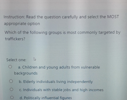 Instruction: Read the question carefully and select the MOST
appropriate option
Which of the following groups is most commonly targeted by
traffickers?
Select one:
a. Children and young adults from vulnerable
backgrounds
b. Elderly individuals living independently
c. Individuals with stable jobs and high incomes
d. Politically influential figures