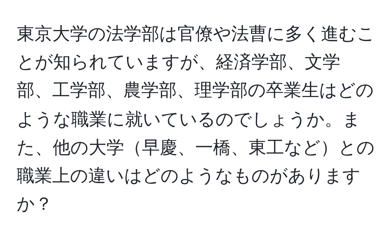 東京大学の法学部は官僚や法曹に多く進むことが知られていますが、経済学部、文学部、工学部、農学部、理学部の卒業生はどのような職業に就いているのでしょうか。また、他の大学早慶、一橋、東工などとの職業上の違いはどのようなものがありますか？