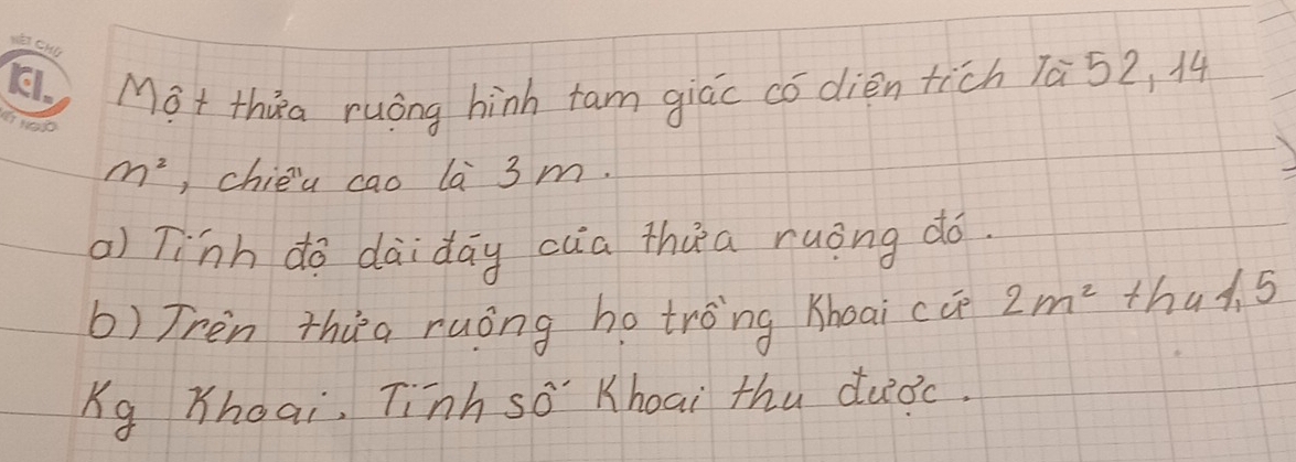 Mot thka ruóng hinh tam giác có dièn tich 7ā 52, 14
m^2 ,chieu cao la 3m. 
a) Tinh do dàiday cua thǒa ruóng dó. 
b) Trèn thea ruōng ho trong Khoai ca 2m^2 + h_41.5
Kg Khoai, Tinh so Khoai thu dudc.