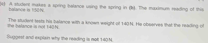 A student makes a spring balance using the spring in (b). The maximum reading of this 
balance is 150N. 
The student tests his balance with a known weight of 140 N. He observes that the reading of 
the balance is not 140N. 
Suggest and explain why the reading is not 140 N.