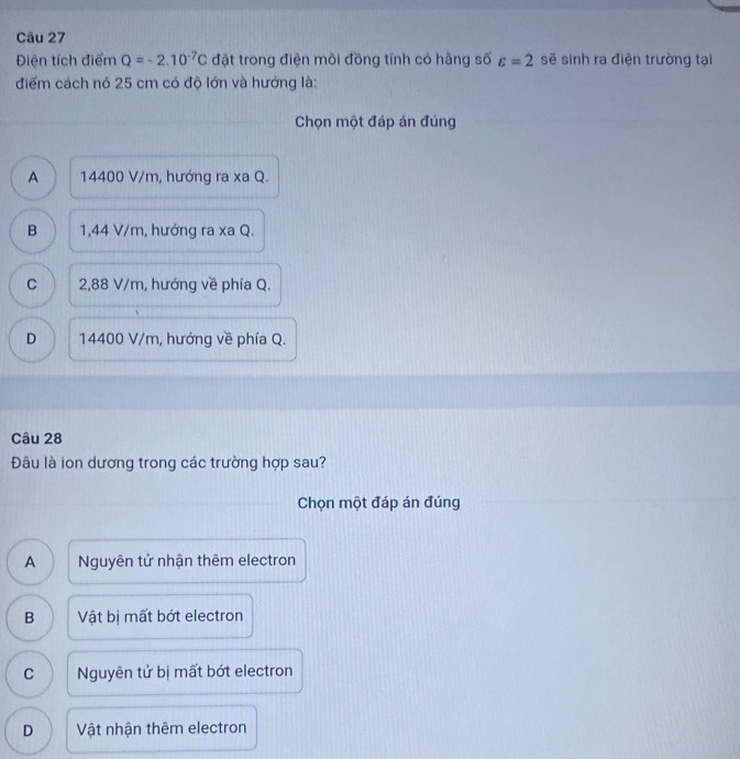 Điện tích điểm Q=-2.10^(-7)C đặt trong điện môi đồng tính có hàng số varepsilon =2 sẽ sinh ra điện trường tại
điểm cách nó 25 cm có độ lớn và hướng là:
Chọn một đáp án đúng
A 14400 V/m, hướng ra xa Q.
B 1,44 V/m, hướng ra xa Q.
C 2,88 V/m, hướng về phía Q.
D 14400 V/m, hướng về phía Q.
Câu 28
Đâu là ion dương trong các trường hợp sau?
Chọn một đáp án đúng
A Nguyên tử nhận thêm electron
B Vật bị mất bớt electron
C Nguyên tử bị mất bớt electron
D Vật nhận thêm electron