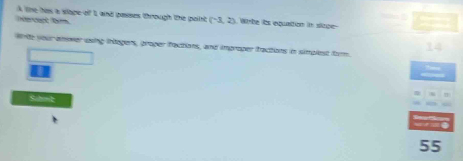 A lne has a siape of I, and passes through the point 
(ntercen) /bm (-3,2) Whte its equation in siope 
wrte your enower usng inbegers, proper fractions, and improper fractions in simplest form. 
55