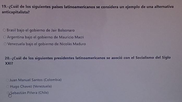 19.-¿Cuál de los siguientes países latinoamericanos se considera un ejemplo de una alternativa
anticapitalista?
Brasil bajo el gobierno de Jair Bolsonaro
Argentina bajo el gobierno de Mauricio Macri
Venezuela bajo el gobiero de Nicolás Maduro
20.-¿Cuál de los siguientes presidentes latinoamericanos se asoció con el Socialismo del Siglo
XXI?
Juan Manuel Santos (Colombia)
Hugo Chavez (Venezuela)
Sebastián Piñera (Chile)