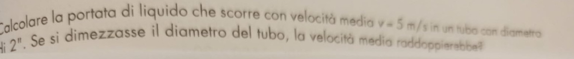 Calcolare la portata di liquido che scorre con velocità media v=5m/s |
2^(11). Se si dimezzasse il diametro del tubo, la velocità media raddoppierebbe?