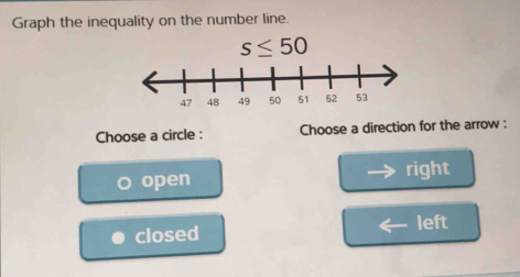 Graph the inequality on the number line.
s≤ 50
Choose a circle : Choose a direction for the arrow :
open right
closed left