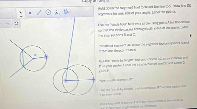 Copy an angi
Hold down the segment tool to select the line tool. Draw line DE
anywhere for one side of your angle. Label the points.
Use the "circle tool" to draw a circle using point A for the center.
so that the circle passes through both sides of the angle. Label
the intersections B and C.
Construct segment AC using the segment tool and points A and
C that are already created.
Use the ''circle by length'' tool and choose AC as your radius and
D as your center. Label the intersection of line DE and Circle D.
paint F
Now, create segment BC.
Use the 'circle by length'' tool and choose BC as your radius and
F as your center
Use a segment to connect D to the intersection of the cuples D
d F Now your angla should be complets