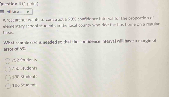 Listen
A researcher wants to construct a 90% confidence interval for the proportion of
elementary school students in the local county who ride the bus home on a regular
basis.
What sample size is needed so that the confidence interval will have a margin of
error of 6%.
752 Students
750 Students
188 Students
186 Students