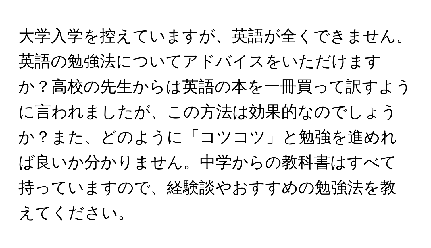 大学入学を控えていますが、英語が全くできません。英語の勉強法についてアドバイスをいただけますか？高校の先生からは英語の本を一冊買って訳すように言われましたが、この方法は効果的なのでしょうか？また、どのように「コツコツ」と勉強を進めれば良いか分かりません。中学からの教科書はすべて持っていますので、経験談やおすすめの勉強法を教えてください。