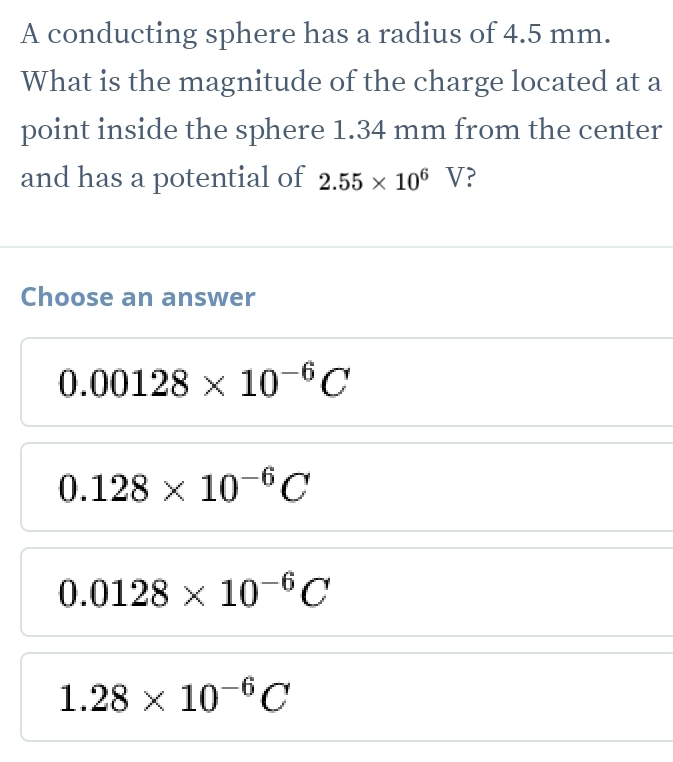 A conducting sphere has a radius of 4.5 mm.
What is the magnitude of the charge located at a
point inside the sphere 1.34 mm from the center
and has a potential of 2.55* 10^6V ?
Choose an answer
0.00128* 10^(-6)C
0.128* 10^(-6)C
0.0128* 10^(-6)C
1.28* 10^(-6)C