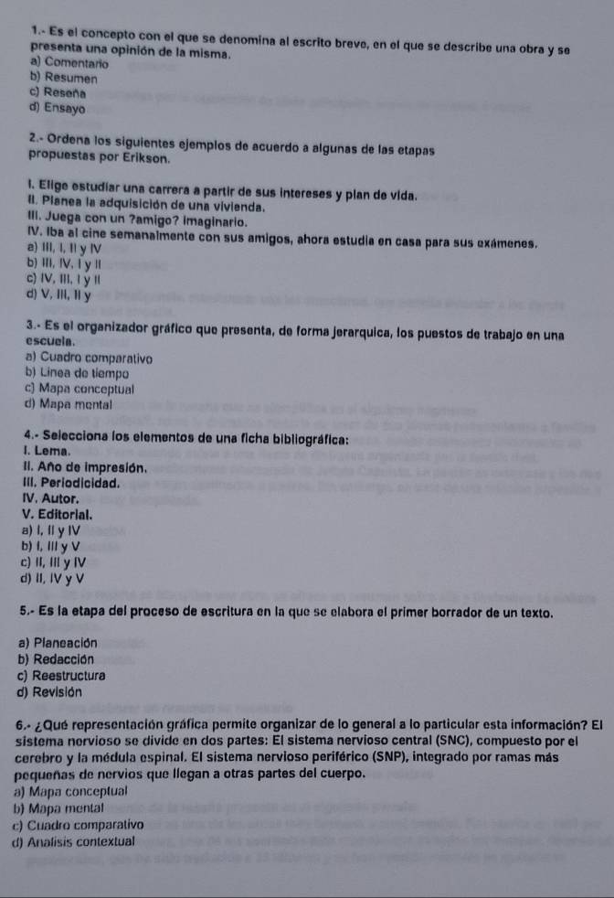 1.- Es el concepto con el que se denomina al escrito breve, en el que se describe una obra y se
presenta una opinión de la misma.
a) Comentario
b) Resumen
c) Reseña
d) Ensayo
2.- Ordena los siguientes ejemplos de acuerdo a algunas de las etapas
propuestas por Erikson.
1. Elige estudíar una carrera a partir de sus intereses y plan de vida.
II. Planea la adquisición de una vivienda.
III. Juega con un ?amigo? imaginario.
IV. Iba al cine semanalmente con sus amigos, ahora estudia en casa para sus exámenes.
a) III, I, Il y Ⅳ
b) ⅢI,Ⅳ,1 y Ⅱ
c) IV, III, I ý 1I
d) V, Ⅲ, Ⅱ y
3.- Es el organizador gráfico que presenta, de forma jerarquica, los puestos de trabajo en una
escuela.
a) Cuadro comparativo
b) Linea de tiempo
c) Mapa conceptual
d) Mapa mental
4.- Selecciona los elementos de una ficha bibliográfica:
I. Lema.
II. Año de impresión.
III. Periodicidad.
IV. Autor.
V. Editorial.
a) l, I y I
b) I, I y V
c) ⅡI, Ⅲ y Ⅳ
d) II, IV y V
5.- Es la etapa del proceso de escritura en la que se elabora el primer borrador de un texto.
a) Planeación
b) Redacción
c) Reestructura
d) Revisión
6.- ¿Que representación gráfica permite organizar de lo general a lo particular esta información? El
sistema nervioso se divide en dos partes: El sistema nervioso central (SNC), compuesto por el
cerebro y la médula espinal. El sistema nervioso periférico (SNP), integrado por ramas más
pequeñas de nervios que llegan a otras partes del cuerpo.
a) Mapa conceptual
b) Mapa mental
c) Cuadro comparativo
d) Analisis contextual