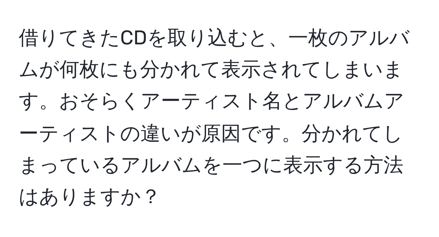 借りてきたCDを取り込むと、一枚のアルバムが何枚にも分かれて表示されてしまいます。おそらくアーティスト名とアルバムアーティストの違いが原因です。分かれてしまっているアルバムを一つに表示する方法はありますか？