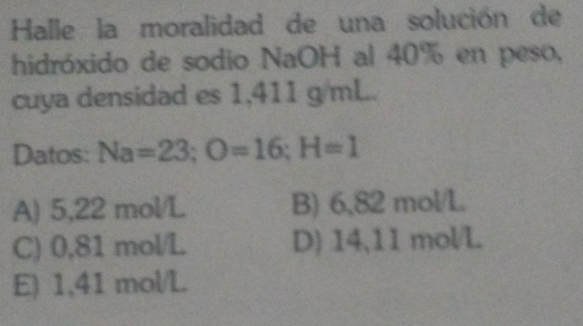 Halle la moralidad de una solución de
hidróxido de sodio NaOH al 40% en peso,
cuya densidad es 1,411 g/mL.
Datos: Na=23; O=16; H=1
A) 5,22 mol/L B) 6,82 mol/L
C) 0,81 mol/L D) 14,11 mol/L
E) 1,41 mol/L.