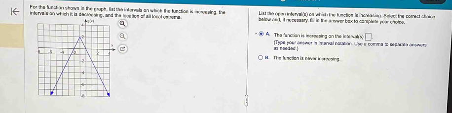 For the function shown in the graph, list the intervals on which the function is increasing, the List the open interval(s) on which the function is increasing. Select the correct choice
intervals on which it is decreasing, and the location of all local extrema. below and, if necessary, fill in the answer box to complete your choice.
A. The function is increasing on the interval(s) □.
(Type your answer in interval notation. Use a comma to separate answers
as needed.)
B. The function is never increasing.