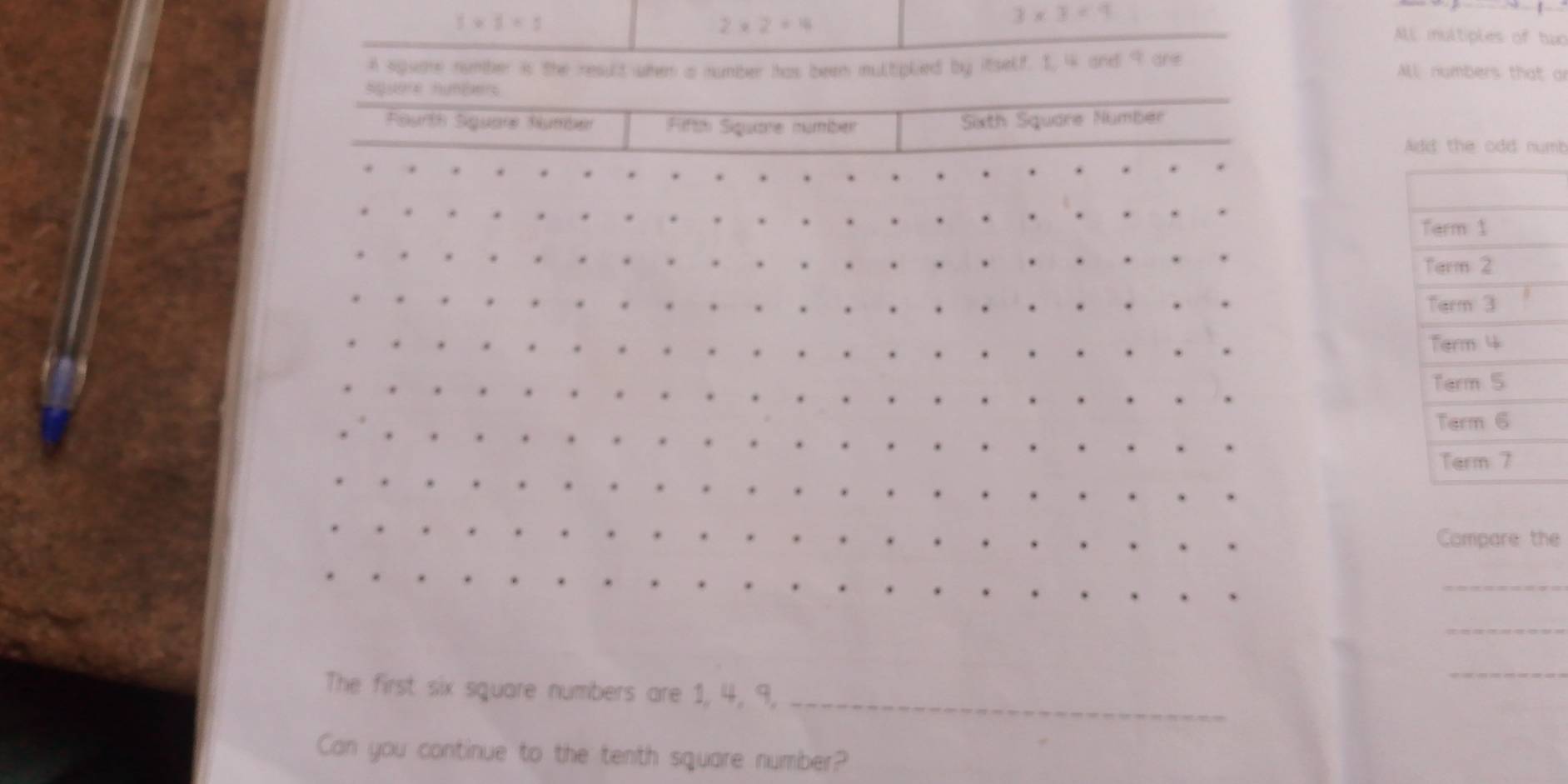1* 5=1
2* 2=14
3* 3<4</tex> 
AlL multiples of two
A squame number is the result when a number has been multiplied by itself. 1, 4 and 9 are
ALl numbers that or
squore hunEærs
Furth Siguare Number Fiftoi Siquare númber xth Square Nümber
Add the odd numb
Compare the
_
_
_
The first six square numbers are 1, 4, 9,_
Can you continue to the tenth square number?