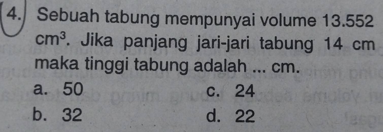 Sebuah tabung mempunyai volume 13.552
cm^3. Jika panjang jari-jari tabung 14 cm
maka tinggi tabung adalah ... cm.
a. 50 c. 24
b. 32 d. 22