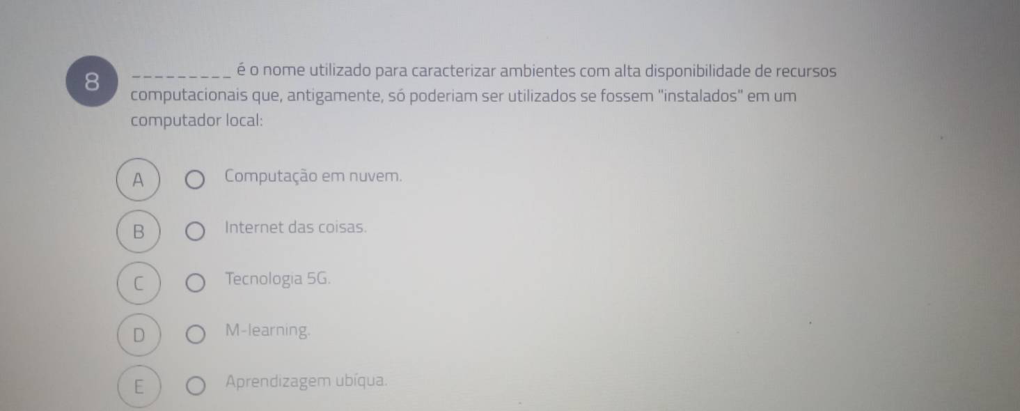 é o nome utilizado para caracterizar ambientes com alta disponibilidade de recursos
8 computacionais que, antigamente, só poderiam ser utilizados se fossem "instalados" em um
computador local:
A Computação em nuvem.
B Internet das coisas.
C Tecnologia 5G.
D M-learning.
E
Aprendizagem ubíqua.