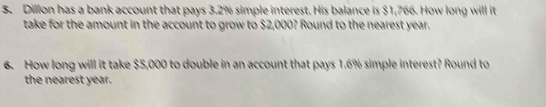 Dillon has a bank account that pays 3.2% simple interest. His balance is $1,766. How long will it 
take for the amount in the account to grow to $2,000? Round to the nearest year. 
6. How long will it take $5,000 to double in an account that pays 1.6% simple interest? Round to 
the nearest year.