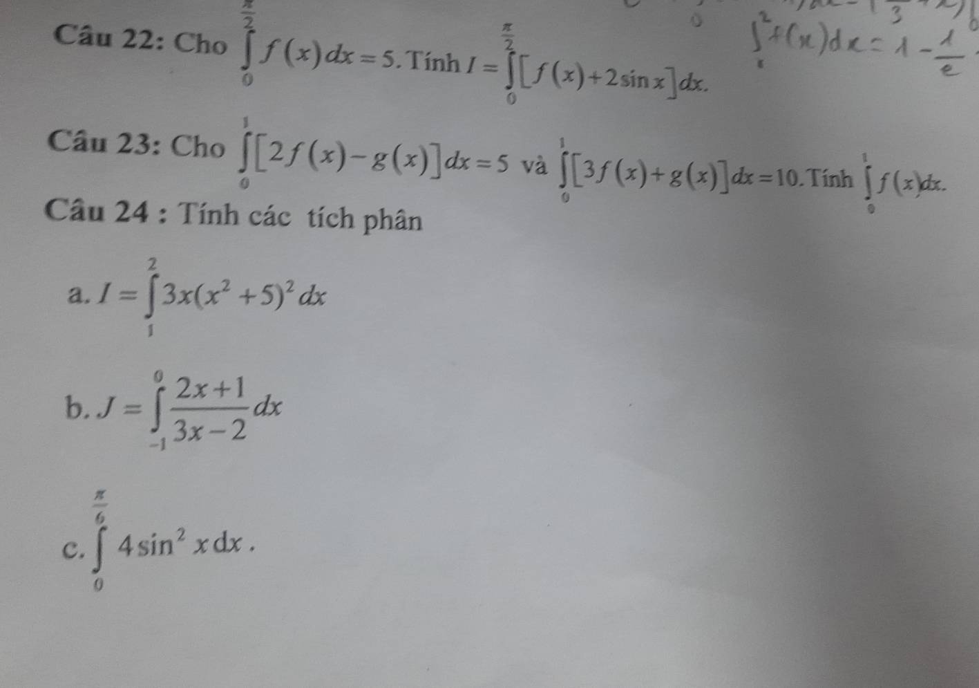 Cho ∈tlimits _0^((frac π)2)f(x)dx=5. . Tính I=∈tlimits _0^((frac π)2)[f(x)+2sin x]dx.
 π /2 
Câu 23: Cho ∈tlimits _0^(1[2f(x)-g(x)]dx=5 và ∈tlimits _0^1[3f(x)+g(x)]dx=10. Tính ∈tlimits _0^1f(x)dx. 
Câu 24 : Tính các tích phân 
a. I=∈tlimits _1^23x(x^2)+5)^2dx
b. J=∈tlimits _(-1)^0 (2x+1)/3x-2 dx
C. ∈tlimits _0^((frac π)6)4sin^2xdx.