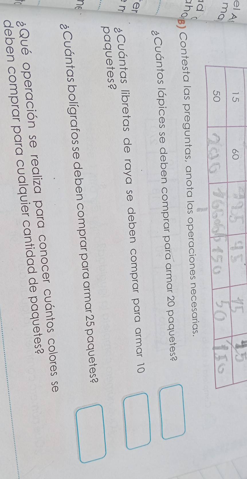 el Ai 
ma 
d 
ho) Contesta las preguntas, anota las operaciones necesarias. 
_ 
¿Cuántos lápices se deben comprar para armar 20 paquetes? 
er 
n ¿Cuántas libretas de raya se deben comprar para armar 10
_ 
paquetes? 
¿Cuántas bolígrafos se deben comprar para armar 25 paquetes? 
nE 
¿Qué operación se realiza para conocer cuántos colores se 
deben comprar para cualquier cantidad de paquetes?