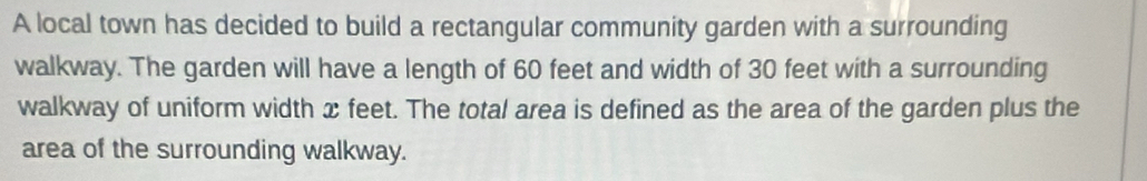 A local town has decided to build a rectangular community garden with a surrounding 
walkway. The garden will have a length of 60 feet and width of 30 feet with a surrounding 
walkway of uniform width x feet. The total area is defined as the area of the garden plus the 
area of the surrounding walkway.