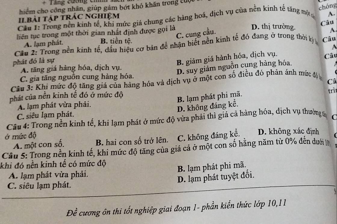 + Tăng cương chí s.
chóng
hiểm cho công nhân, giúp gảm bớt khó khăn trong cuộc
Il.bài tập trÁC nghiệm
Câu 1: Trong nền kinh tế, khi mức giá chung các hàng hoá, dịch vụ của nền kính tế tăng một c
A.
Câu
tiên tục trong một thời gian nhất định được gọi là
D. thị trường.
C. cung cầu.
A
A. lạm phát.
B. tiền tệ.
Cầu 2: Trong nền kinh tế, dấu hiệu cơ bản để nhận biết nền kinh tế đó đang ở trong thời kỳ Câu
Câu
phát đó là sự
B. giảm giá hành hóa, dịch vụ. A
A. tăng giá hàng hóa, dịch vụ.
D. suy giảm nguồn cụng hàng hóa.

C. gia tăng nguồn cung hàng hóa.
Câ
Câu 3: Khi mức độ tăng giá của hàng hóa và dịch vụ ở một con số điều đó phản ánh mức độ 
trì
phát của nền kinh tế đó ở mức độ
B. lạm phát phi mã.
A. lạm phát vừa phải.
D. không đáng kể.
C. siêu lạm phát.
Câu 4: Trong nền kinh tế, khi lạm phát ở mức độ vừa phải thì giá cả hàng hóa, dịch vụ thường t C
ở mức độ D. không xác định
A. một con số. B. hai con số trở lên. C. không đáng kể.
Câu 5: Trong nền kinh tế, khi mức độ tăng của giá cả ở một con số hằng năm từ 0% đến dưới 1
khi đó nền kinh tế có mức độ
B. lạm phát phi mã.
A. lạm phát vừa phải.
D. lạm phát tuyệt đối.
C. siêu lạm phát.
Đề cương ôn thi tốt nghiệp giai đoạn 1- phần kiến thức lớp 10,11